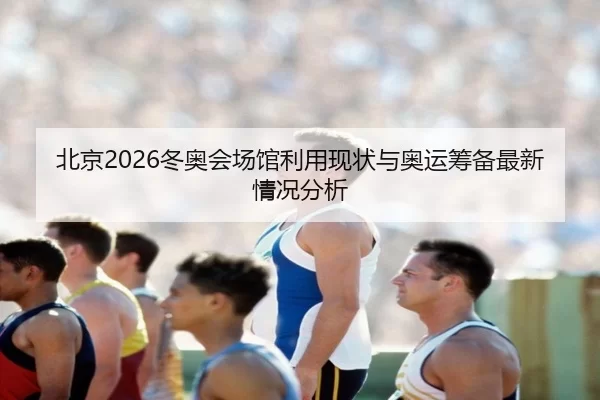 北京2026冬奥会场馆利用现状与奥运筹备最新情况分析