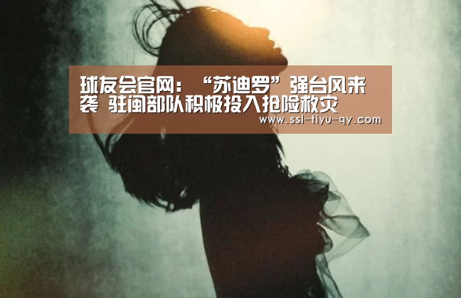 球友会官网:“苏迪罗”强台风来袭 驻闽部队积极投入抢险救灾(图3) 球友会体育